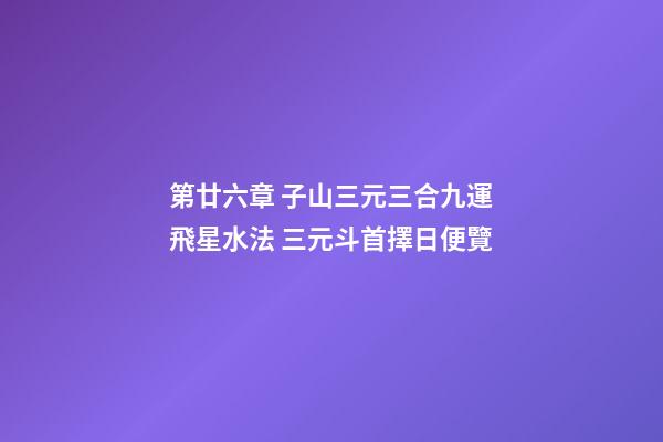 第廿六章 子山三元三合九運飛星水法 三元斗首擇日便覽